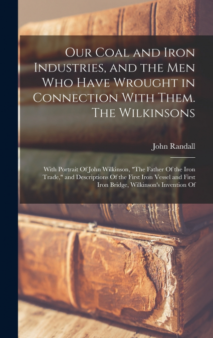 Our Coal and Iron Industries, and the men who Have Wrought in Connection With Them. The Wilkinsons; With Portrait Of John Wilkinson, 'The Father Of the Iron Trade,' and Descriptions Of the First Iron 