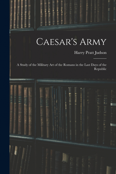 Caesar’s Army; a Study of the Military art of the Romans in the Last Days of the Republic
