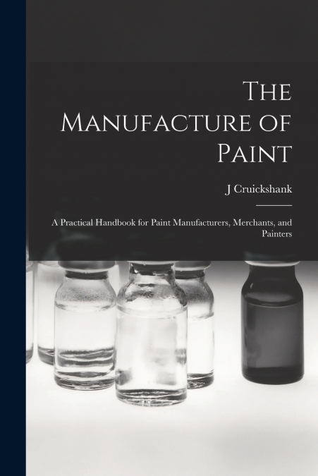 The Manufacture of Paint; a Practical Handbook for Paint Manufacturers, Merchants, and Painters