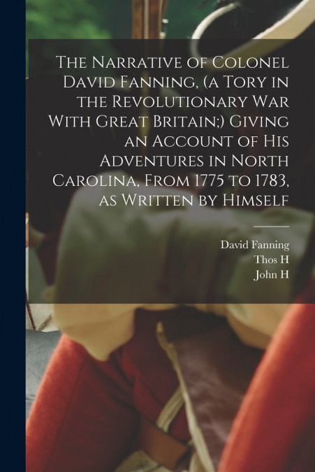 The Narrative of Colonel David Fanning, (a Tory in the Revolutionary War With Great Britain;) Giving an Account of his Adventures in North Carolina, From 1775 to 1783, as Written by Himself