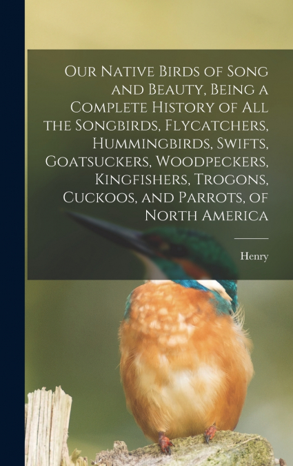 Our Native Birds of Song and Beauty, Being a Complete History of all the Songbirds, Flycatchers, Hummingbirds, Swifts, Goatsuckers, Woodpeckers, Kingfishers, Trogons, Cuckoos, and Parrots, of North Am