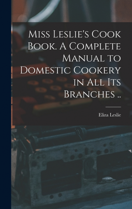 Miss Leslie’s Cook Book. A Complete Manual to Domestic Cookery in all its Branches ..
