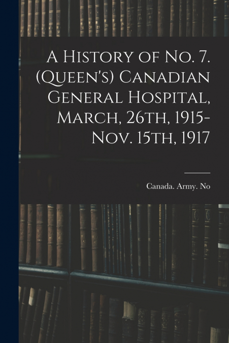 A History of No. 7. (Queen’s) Canadian General Hospital, March, 26th, 1915-Nov. 15th, 1917