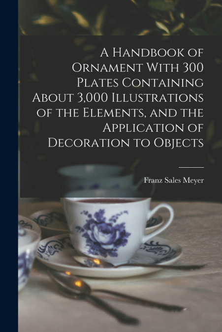A Handbook of Ornament With 300 Plates Containing About 3,000 Illustrations of the Elements, and the Application of Decoration to Objects