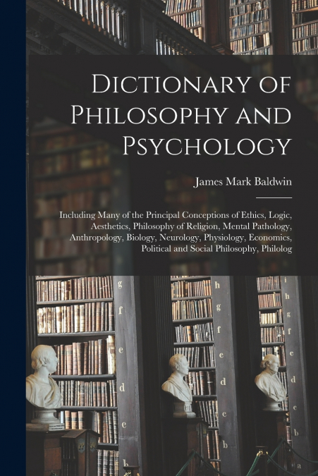 Dictionary of Philosophy and Psychology; Including Many of the Principal Conceptions of Ethics, Logic, Aesthetics, Philosophy of Religion, Mental Pathology, Anthropology, Biology, Neurology, Physiolog