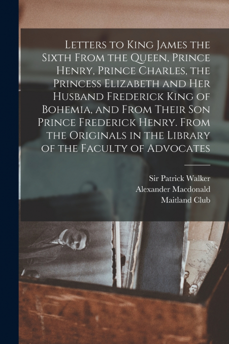 Letters to King James the Sixth From the Queen, Prince Henry, Prince Charles, the Princess Elizabeth and her Husband Frederick King of Bohemia, and From Their son Prince Frederick Henry. From the Orig