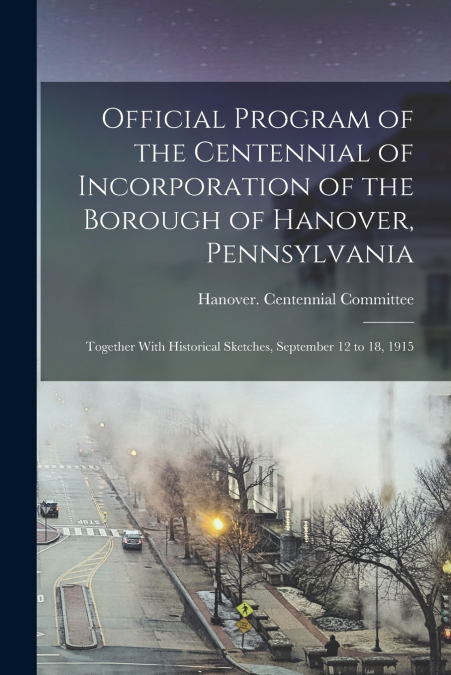 Official Program of the Centennial of Incorporation of the Borough of Hanover, Pennsylvania; Together With Historical Sketches, September 12 to 18, 1915