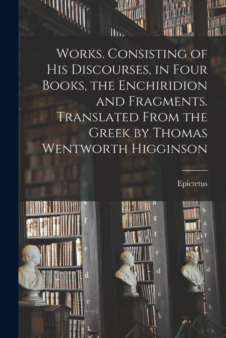 Works. Consisting of his Discourses, in Four Books, the Enchiridion and Fragments. Translated From the Greek by Thomas Wentworth Higginson