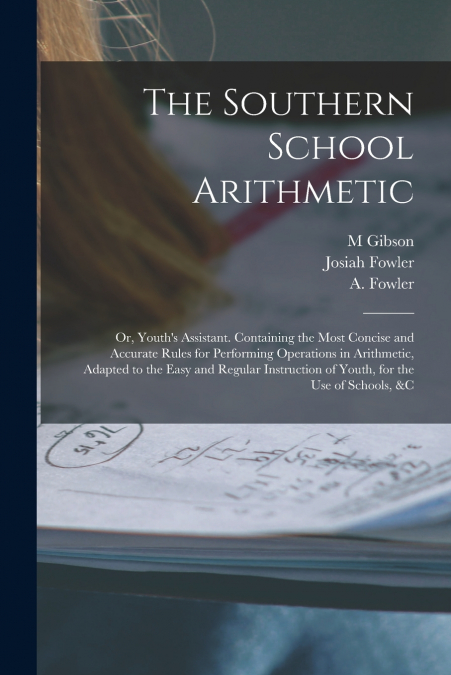 The Southern School Arithmetic; or, Youth’s Assistant. Containing the Most Concise and Accurate Rules for Performing Operations in Arithmetic, Adapted to the Easy and Regular Instruction of Youth, for