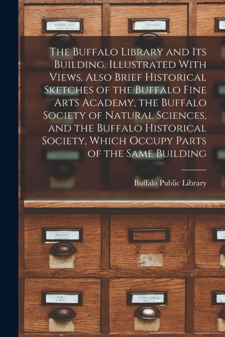 The Buffalo Library and its Building. Illustrated With Views. Also Brief Historical Sketches of the Buffalo Fine Arts Academy, the Buffalo Society of Natural Sciences, and the Buffalo Historical Socie