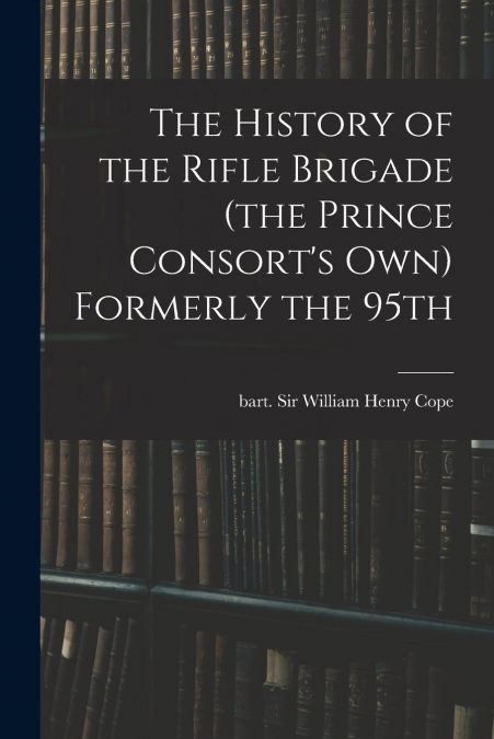 The History of the Rifle Brigade (the Prince Consort’s Own) Formerly the 95th