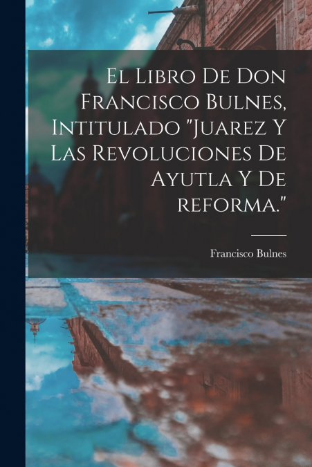 El libro de Don Francisco Bulnes, intitulado 'Juarez y las revoluciones de Ayutla y de reforma.'