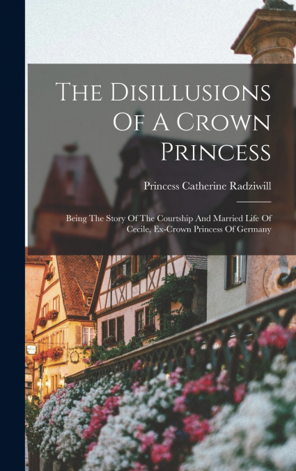 The Disillusions Of A Crown Princess; Being The Story Of The Courtship And Married Life Of Cecile, Ex-crown Princess Of Germany