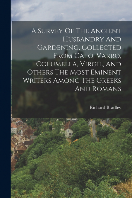 A Survey Of The Ancient Husbandry And Gardening, Collected From Cato, Varro, Columella, Virgil, And Others The Most Eminent Writers Among The Greeks And Romans