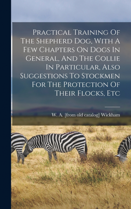 Practical Training Of The Shepherd Dog, With A Few Chapters On Dogs In General, And The Collie In Particular, Also Suggestions To Stockmen For The Protection Of Their Flocks, Etc
