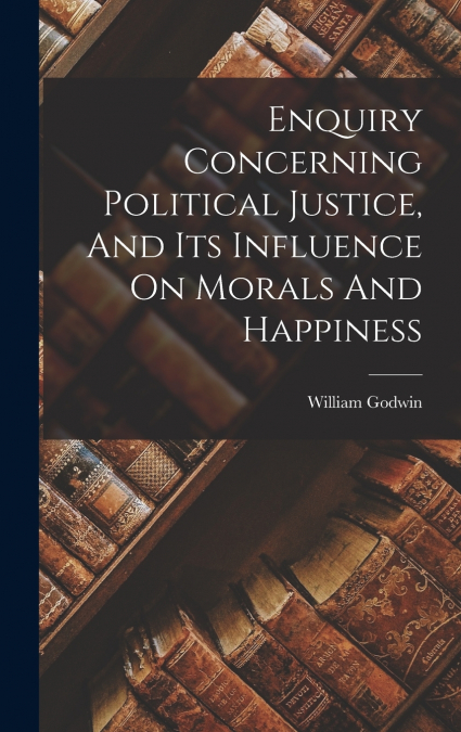 Enquiry Concerning Political Justice, And Its Influence On Morals And Happiness