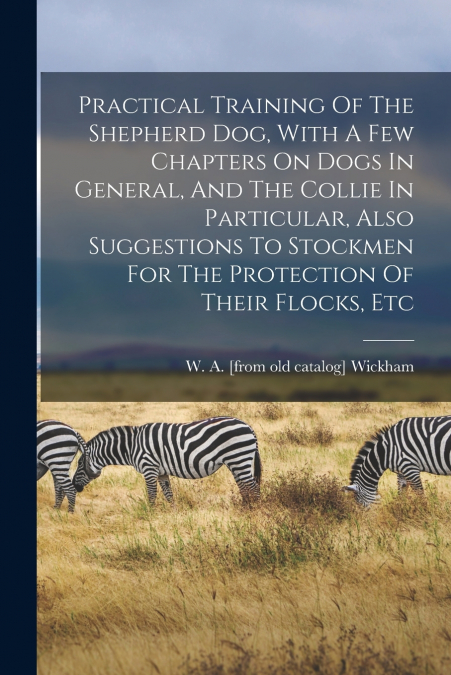 Practical Training Of The Shepherd Dog, With A Few Chapters On Dogs In General, And The Collie In Particular, Also Suggestions To Stockmen For The Protection Of Their Flocks, Etc