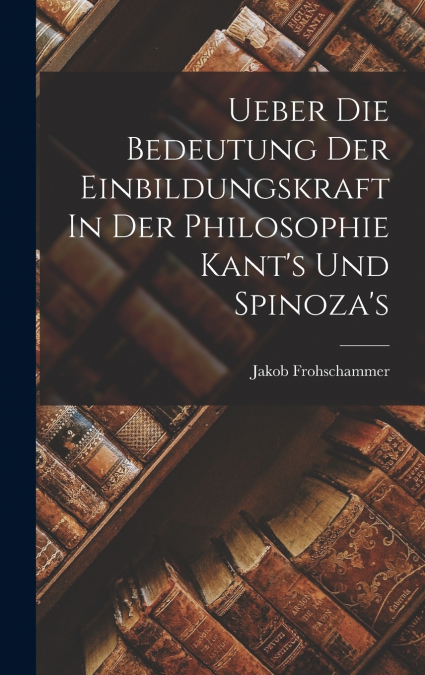 Ueber Die Bedeutung Der Einbildungskraft In Der Philosophie Kant’s Und Spinoza’s