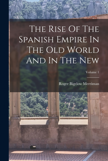The Rise Of The Spanish Empire In The Old World And In The New; Volume 1