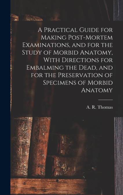 A Practical Guide for Making Post-mortem Examinations, and for the Study of Morbid Anatomy, With Directions for Embalming the Dead, and for the Preservation of Specimens of Morbid Anatomy