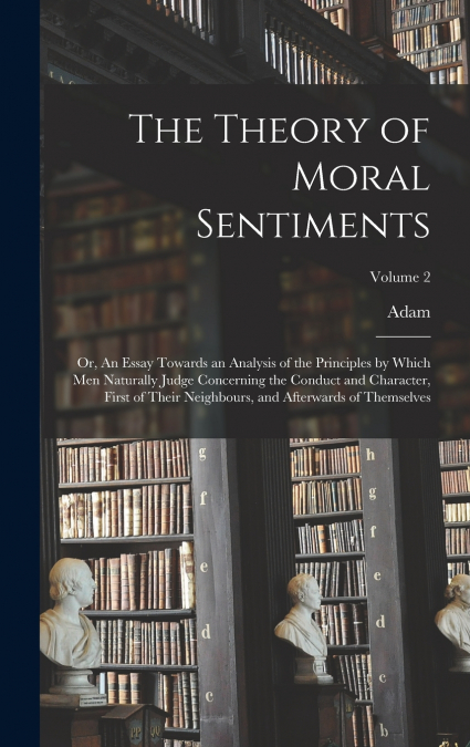 The Theory of Moral Sentiments; or, An Essay Towards an Analysis of the Principles by Which Men Naturally Judge Concerning the Conduct and Character, First of Their Neighbours, and Afterwards of Thems