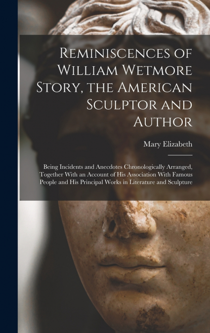 Reminiscences of William Wetmore Story, the American Sculptor and Author; Being Incidents and Anecdotes Chronologically Arranged, Together With an Account of His Association With Famous People and His