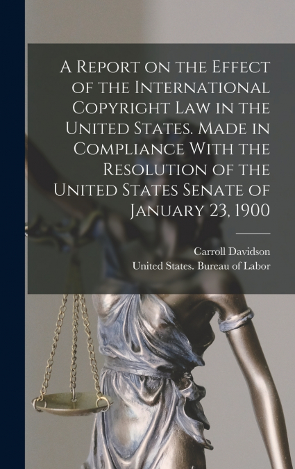 A Report on the Effect of the International Copyright Law in the United States. Made in Compliance With the Resolution of the United States Senate of January 23, 1900