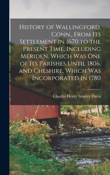 History of Wallingford, Conn., From Its Settlement in 1670 to the Present Time, Including Meriden, Which Was One of Its Parishes Until 1806, and Cheshire, Which Was Incorporated in 1780