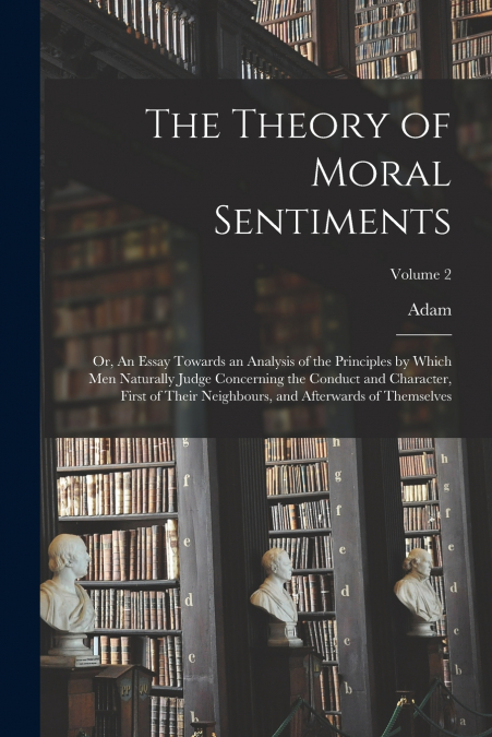 The Theory of Moral Sentiments; or, An Essay Towards an Analysis of the Principles by Which Men Naturally Judge Concerning the Conduct and Character, First of Their Neighbours, and Afterwards of Thems