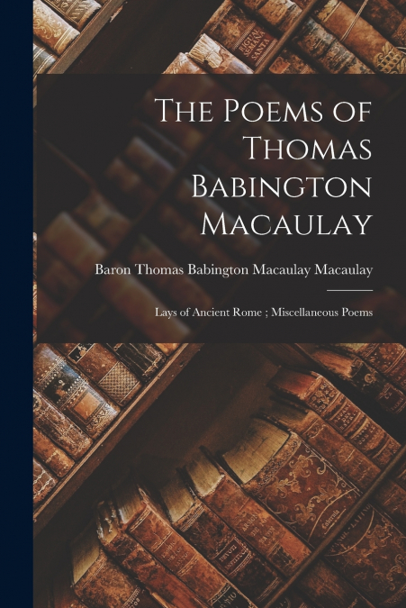 The Poems of Thomas Babington Macaulay ; Lays of Ancient Rome ; Miscellaneous Poems