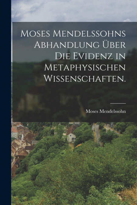 Moses Mendelssohns Abhandlung über die Evidenz in metaphysischen Wissenschaften.