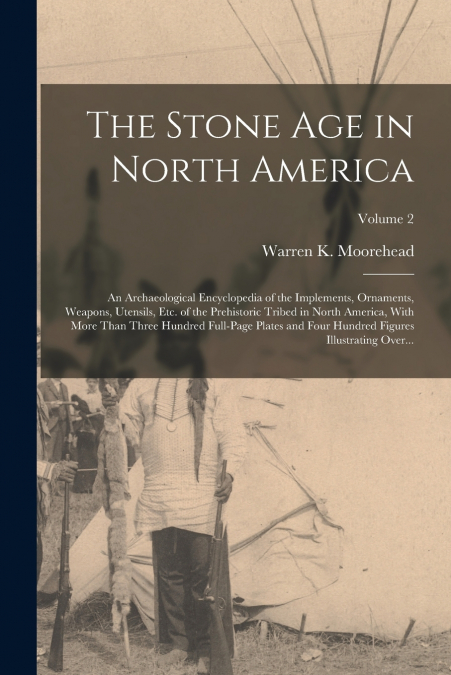 The Stone Age in North America; an Archaeological Encyclopedia of the Implements, Ornaments, Weapons, Utensils, Etc. of the Prehistoric Tribed in North America, With More Than Three Hundred Full-page 
