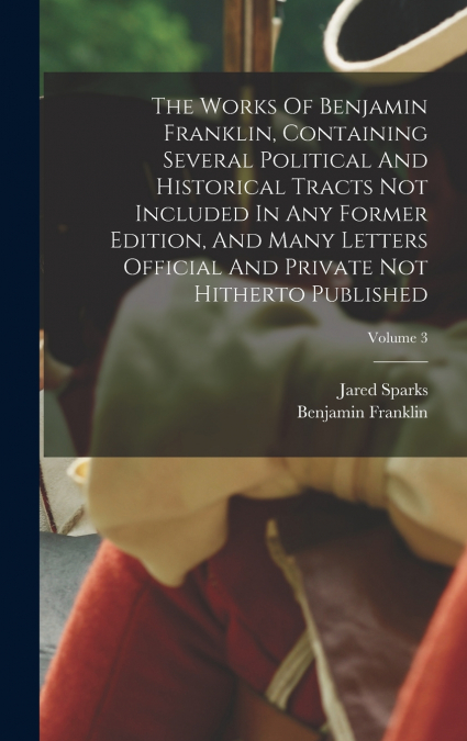 The Works Of Benjamin Franklin, Containing Several Political And Historical Tracts Not Included In Any Former Edition, And Many Letters Official And Private Not Hitherto Published; Volume 3