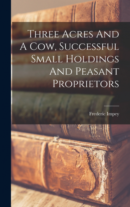 Three Acres And A Cow, Successful Small Holdings And Peasant Proprietors