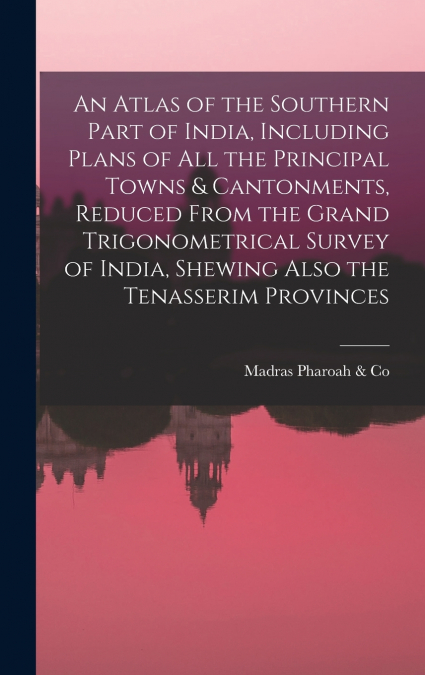 An Atlas of the Southern Part of India, Including Plans of All the Principal Towns & Cantonments, Reduced From the Grand Trigonometrical Survey of India, Shewing Also the Tenasserim Provinces
