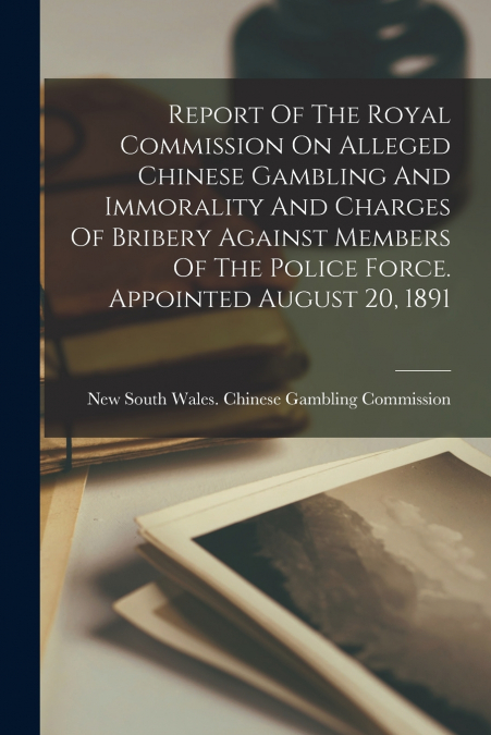 Report Of The Royal Commission On Alleged Chinese Gambling And Immorality And Charges Of Bribery Against Members Of The Police Force. Appointed August 20, 1891