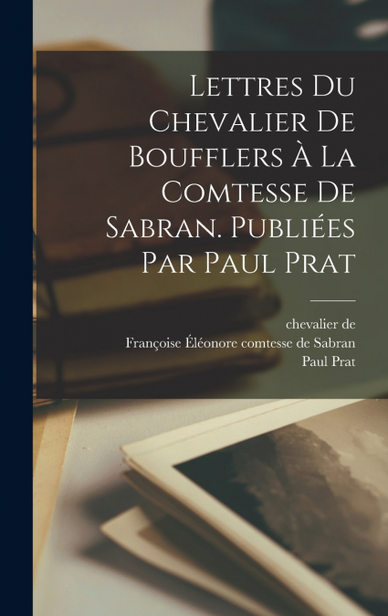 Lettres du chevalier de Boufflers à la comtesse de Sabran. Publiées par Paul Prat
