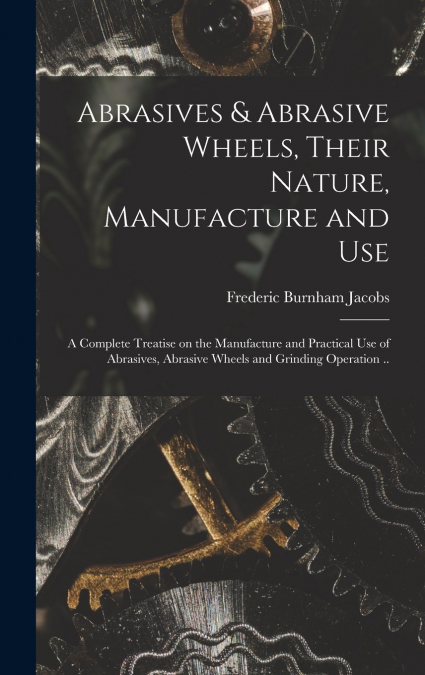 Abrasives & Abrasive Wheels, Their Nature, Manufacture and Use; a Complete Treatise on the Manufacture and Practical Use of Abrasives, Abrasive Wheels and Grinding Operation ..