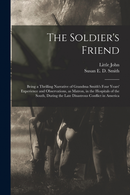 The Soldier’s Friend; Being a Thrilling Narrative of Grandma Smith’s Four Years’ Experience and Observations, as Matron, in the Hospitals of the South, During the Late Disastrous Conflict in America