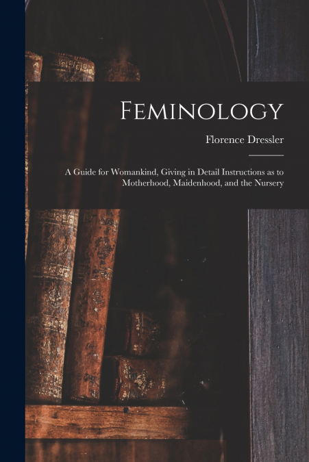 Feminology; a Guide for Womankind, Giving in Detail Instructions as to Motherhood, Maidenhood, and the Nursery