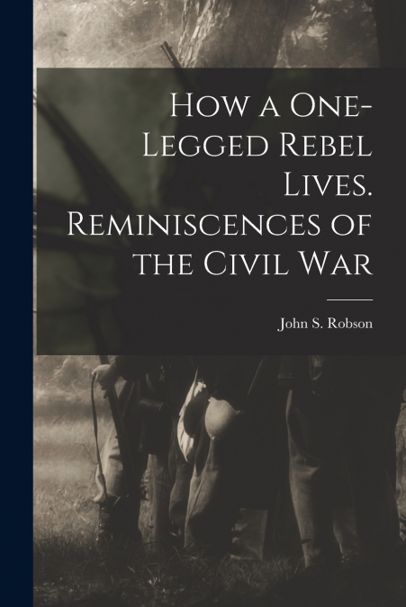 How a One-legged Rebel Lives. Reminiscences of the Civil War