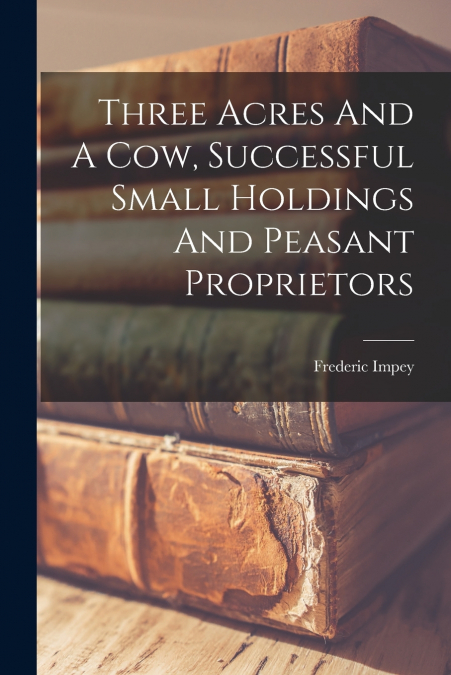 Three Acres And A Cow, Successful Small Holdings And Peasant Proprietors