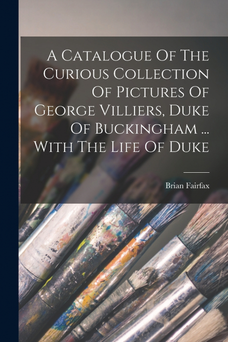 A Catalogue Of The Curious Collection Of Pictures Of George Villiers, Duke Of Buckingham ... With The Life Of Duke