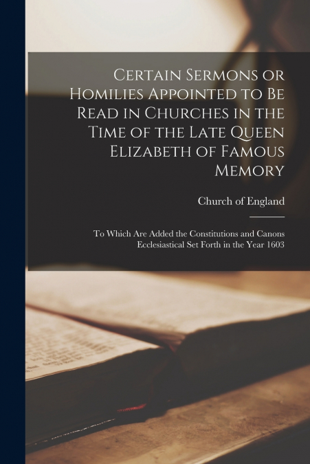 Certain Sermons or Homilies Appointed to Be Read in Churches in the Time of the Late Queen Elizabeth of Famous Memory; to Which Are Added the Constitutions and Canons Ecclesiastical Set Forth in the Y