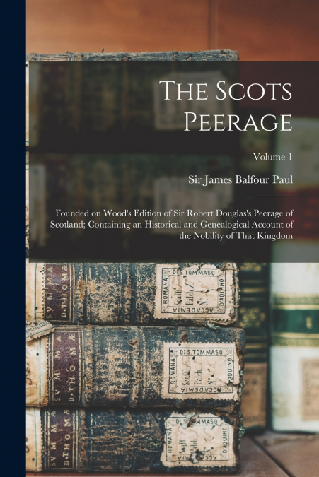 The Scots Peerage; Founded on Wood’s Edition of Sir Robert Douglas’s Peerage of Scotland; Containing an Historical and Genealogical Account of the Nobility of That Kingdom; Volume 1
