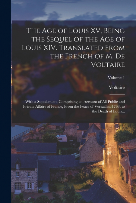 The Age of Louis XV, Being the Sequel of the Age of Louis XIV. Translated From the French of M. De Voltaire; With a Supplement, Comprising an Account of All Public and Private Affairs of France, From 