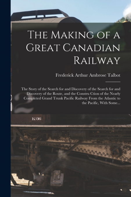 The Making of a Great Canadian Railway; the Story of the Search for and Discovery of the Search for and Discovery of the Route, and the Constru Ction of the Nearly Completed Grand Trunk Pacific Railwa