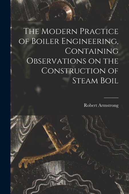 The Modern Practice of Boiler Engineering, Containing Observations on the Construction of Steam Boil