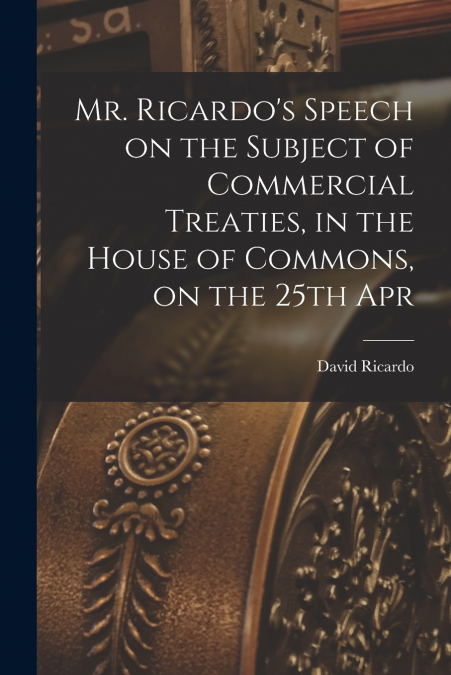 Mr. Ricardo’s Speech on the Subject of Commercial Treaties, in the House of Commons, on the 25th Apr