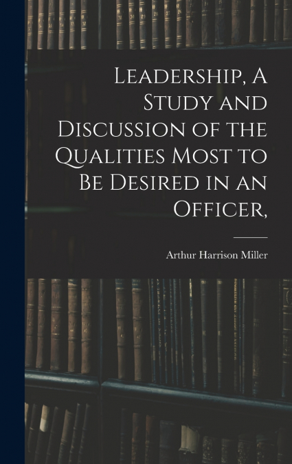 Leadership, A Study and Discussion of the Qualities Most to be Desired in an Officer,